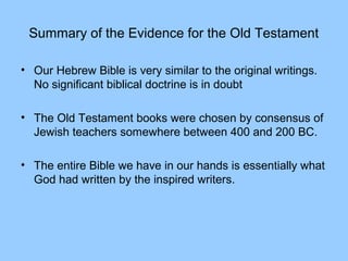 Summary of the Evidence for the Old Testament
• Our Hebrew Bible is very similar to the original writings.
No significant biblical doctrine is in doubt
• The Old Testament books were chosen by consensus of
Jewish teachers somewhere between 400 and 200 BC.
• The entire Bible we have in our hands is essentially what
God had written by the inspired writers.
 