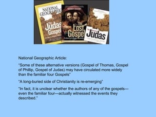 National Geographic Article:
“Some of these alternative versions (Gospel of Thomas, Gospel
of Phillip, Gospel of Judas) may have circulated more widely
than the familiar four Gospels”
“A long-buried side of Christianity is re-emerging”
“In fact, it is unclear whether the authors of any of the gospels—
even the familiar four—actually witnessed the events they
described.”
 
