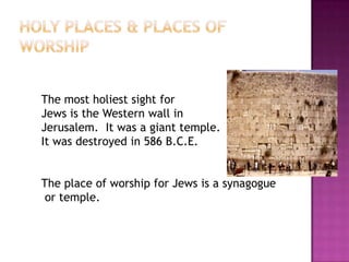 Holy Places & Places of WorshipThe most holiest sight for Jews is the Western wall in Jerusalem.  It was a giant temple.It was destroyed in 586 B.C.E. The place of worship for Jews is a synagogue or temple.