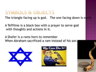 Symbols & ObjectsThe triangle facing up is god.   The one facing down is earth.A Teffiline is a black box with a prayer to serve god with thoughts and actions in it.A Shafer is a rams horn to rememberWhen Abraham sacrificed a ram instead of his son.