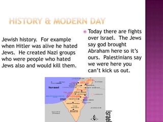 History & Modern DayToday there are fights over Israel.  The Jews say god brought Abraham here so it’s ours.  Palestinians say we were here you can’t kick us out.Jewish history.  For example when Hitler was alive he hated Jews.  He created Nazi groups who were people who hated Jews also and would kill them.