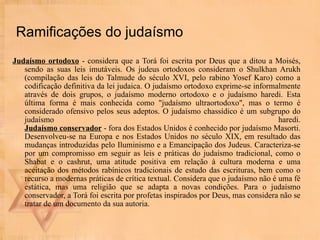 Ramificações do judaísmo Judaísmo ortodoxo  - considera que a Torá foi escrita por Deus que a ditou a Moisés, sendo as suas leis imutáveis. Os judeus ortodoxos consideram o Shulkhan Arukh (compilação das leis do Talmude do século XVI, pelo rabino Yosef Karo) como a codificação definitiva da lei judaica. O judaísmo ortodoxo exprime-se informalmente através de dois grupos, o judaísmo moderno ortodoxo e o judaísmo haredi. Esta última forma é mais conhecida como "judaísmo ultraortodoxo", mas o termo é considerado ofensivo pelos seus adeptos. O judaísmo chassídico é um subgrupo do judaísmo haredi. Judaísmo conservador  - fora dos Estados Unidos é conhecido por judaísmo Masorti. Desenvolveu-se na Europa e nos Estados Unidos no século XIX, em resultado das mudanças introduzidas pelo Iluminismo e a Emancipação dos Judeus. Caracteriza-se por um compromisso em seguir as leis e práticas do judaísmo tradicional, como o Shabat e o cashrut, uma atitude positiva em relação à cultura moderna e uma aceitação dos métodos rabínicos tradicionais de estudo das escrituras, bem como o recurso a modernas práticas de crítica textual. Considera que o judaísmo não é uma fé estática, mas uma religião que se adapta a novas condições. Para o judaísmo conservador, a Torá foi escrita por profetas inspirados por Deus, mas considera não se tratar de um documento da sua autoria. 