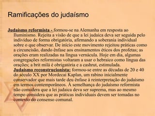 Ramificações do judaísmo Judaísmo reformista -  formou-se na Alemanha em resposta ao Iluminismo. Rejeita a visão de que a lei judaica deva ser seguida pelo indivíduo de forma obrigatória, afirmando a soberania individual sobre o que observar. De início este movimento rejeitou práticas como a circuncisão, dando ênfase aos ensinamentos éticos dos profetas; as orações eram realizadas na língua vernácula. Hoje em dia, algumas congregações reformistas voltaram a usar o hebraico como língua das orações; a brit milá é obrigatória e a cashrut, estimulada. Judaísmo reconstrucionista:  formou-se entre as décadas de 20 e 40 do século XX por Mordecai Kaplan, um rabino inicialmente conservador que mais tarde deu ênfase à reinterpretação do judaísmo em termos contemporâneos. À semelhança do judaísmo reformista não considera que a lei judaica deva ser suprema, mas ao mesmo tempo considera que as práticas individuais devem ser tomadas no contexto do consenso comunal.  