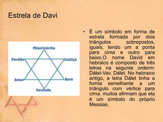 Estrela de Davi É um símbolo em forma de estrela formada por dois triângulos sobrepostos, iguais, tendo um a ponta para cima e outro para baixo.O nome David em hebraico é composto de três letras na segunte orderm: Dálet-Vav. Dálet. No hebraico antigo, a letra Dálet tinha a forma semelhante a um triângulo com vértice para cima. muitos afirmam que ela é um símbolo do próprio   Messias. 