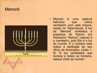 Menorá Menorá é uma palavra hebraica que indica candeeiro com sete braços, usado no Tabernáculo. A luz da “Menorá” simboliza a presença do Eterno (no Hebraico).“Yeshua” (Jesus) é o candeeiro, pois Ele é a luz do mundo. E o número sete indica a perfeição do seu ofício de iluminador. (João 1: 9) “A luz verdadeira que ilumina a todos os homens, estava vindo ao mundo.” 