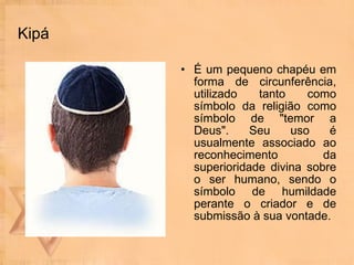 Kipá É um pequeno chapéu em forma de circunferência, utilizado tanto como símbolo da religião como símbolo de "temor a Deus". Seu uso é usualmente associado ao reconhecimento da superioridade divina sobre o ser humano, sendo o símbolo de humildade perante o criador e de submissão à sua vontade. 