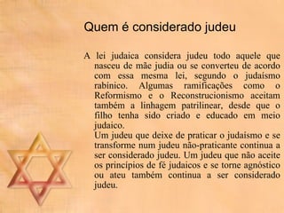Quem é considerado judeu A lei judaica considera judeu todo aquele que nasceu de mãe judia ou se converteu de acordo com essa mesma lei, segundo o judaísmo rabínico. Algumas ramificações como o Reformismo e o Reconstrucionismo aceitam também a linhagem patrilinear, desde que o filho tenha sido criado e educado em meio judaico. Um judeu que deixe de praticar o judaísmo e se transforme num judeu não-praticante continua a ser considerado judeu. Um judeu que não aceite os princípios de fé judaicos e se torne agnóstico ou ateu também continua a ser considerado judeu. 