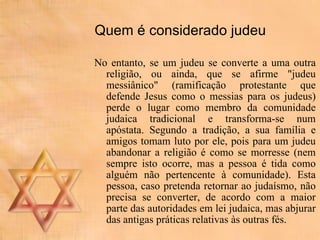 Quem é considerado judeu No entanto, se um judeu se converte a uma outra religião, ou ainda, que se afirme "judeu messiânico" (ramificação protestante que defende Jesus como o messias para os judeus) perde o lugar como membro da comunidade judaica tradicional e transforma-se num apóstata. Segundo a tradição, a sua família e amigos tomam luto por ele, pois para um judeu abandonar a religião é como se morresse (nem sempre isto ocorre, mas a pessoa é tida como alguém não pertencente à comunidade). Esta pessoa, caso pretenda retornar ao judaísmo, não precisa se converter, de acordo com a maior parte das autoridades em lei judaica, mas abjurar das antigas práticas relativas às outras fés.  
