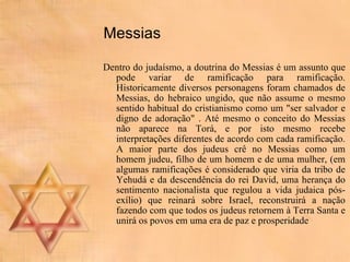 Messias Dentro do judaísmo, a doutrina do Messias é um assunto que pode variar de ramificação para ramificação. Historicamente diversos personagens foram chamados de Messias, do hebraico ungido, que não assume o mesmo sentido habitual do cristianismo como um "ser salvador e digno de adoração" . Até mesmo o conceito do Messias não aparece na Torá, e por isto mesmo recebe interpretações diferentes de acordo com cada ramificação. A maior parte dos judeus crê no Messias como um homem judeu, filho de um homem e de uma mulher, (em algumas ramificações é considerado que viria da tribo de Yehudá e da descendência do rei David, uma herança do sentimento nacionalista que regulou a vida judaica pós-exílio) que reinará sobre Israel, reconstruirá a nação fazendo com que todos os judeus retornem à Terra Santa e unirá os povos em uma era de paz e prosperidade  