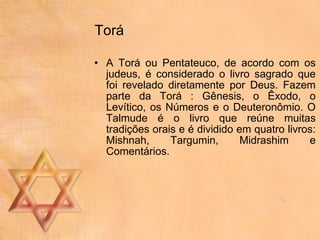 Torá A Torá ou Pentateuco, de acordo com os judeus, é considerado o livro sagrado que foi revelado diretamente por Deus. Fazem parte da Torá : Gênesis, o Êxodo, o Levítico, os Números e o Deuteronômio. O Talmude é o livro que reúne muitas tradições orais e é dividido em quatro livros: Mishnah, Targumin, Midrashim e Comentários.  