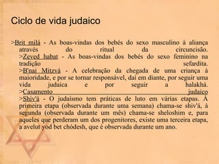 Ciclo de vida judaico > Brit milá  - As boas-vindas dos bebés do sexo masculino à aliança através do ritual da circuncisão. > Zeved habat  - As boas-vindas dos bebés do sexo feminino na tradição sefardita. > B'nai Mitzvá  - A celebração da chegada de uma criança à maioridade, e por se tornar responsável, daí em diante, por seguir uma vida judaica e por seguir a halakhá. > Casamento judaico > Shiv'á  - O judaísmo tem práticas de luto em várias etapas. À primeira etapa (observada durante uma semana) chama-se shiv'á, à segunda (observada durante um mês) chama-se sheloshim e, para aqueles que perderam um dos progenitores, existe uma terceira etapa, a avelut yod bet chódesh, que é observada durante um ano.  