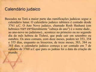 Calendário judaico Baseados na Torá a maior parte das ramificações judaicas segue o calendário lunar. O calendário judaico rabínico é contado desde 3761 a.C. O Ano Novo judaico, chamado Rosh Hashaná (em hebraico  ראש השנה , literalmente "cabeça do ano") é o nome dado ao ano-novo no judaísmo)., acontece no primeiro ou no segundo dia do mês hebreu de Tishrei, que pode cair em setembro ou outubro. Os anos comuns, com doze meses, podem ter 353, 354 e 355 dias, enquanto os bissextos, de treze meses, 383, 384 ou 385 dias. o calendario judaico começa a ser contado em 7 de outubro de 3760 a.C.que para os judeus foi a data da criação do mundo.  