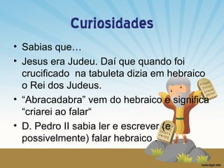 Curiosidades
• Sabias que…
• Jesus era Judeu. Daí que quando foi
crucificado na tabuleta dizia em hebraico
o Rei dos Judeus.
• “Abracadabra” vem do hebraico e significa
“criarei ao falar“
• D. Pedro II sabia ler e escrever (e
possivelmente) falar hebraico .

 