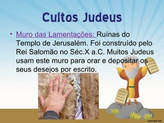 Cultos Judeus
• Muro das Lamentações: Ruínas do
Templo de Jerusalém. Foi construído pelo
Rei Salomão no Séc.X a.C. Muitos Judeus
usam este muro para orar e depositar os
seus desejos por escrito.

 