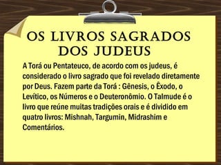 os livros sagrados
dos Judeus 
A Torá ou Pentateuco, de acordo com os judeus, é
considerado o livro sagrado que foi revelado diretamente
por Deus. Fazem parte da Torá : Gênesis, o Êxodo, o
Levítico, os Números e o Deuteronômio. O Talmude é o
livro que reúne muitas tradições orais e é dividido em
quatro livros: Mishnah, Targumin, Midrashim e
Comentários. 
 
