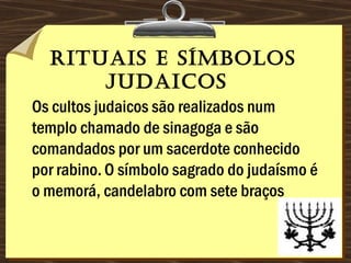 Rituais e símbolos
judaicos 
Os cultos judaicos são realizados num
templo chamado de sinagoga e são
comandados por um sacerdote conhecido
por rabino. O símbolo sagrado do judaísmo é
o memorá, candelabro com sete braços
 