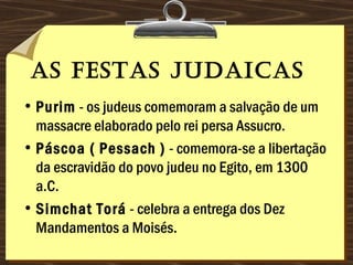 as Festas judaicas 
• Purim - os judeus comemoram a salvação de um
massacre elaborado pelo rei persa Assucro. 
• Páscoa ( Pessach ) - comemora-se a libertação
da escravidão do povo judeu no Egito, em 1300
a.C. 
• Simchat Torá - celebra a entrega dos Dez
Mandamentos a Moisés.
 