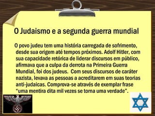 O Judaismo e a segunda guerra mundial
O povo judeu tem uma história carregada de sofrimento,
desde sua origem até tempos próximos. Adolf Hitler, com
sua capacidade retórica de liderar discursos em público,
afirmava que a culpa da derrota na Primeira Guerra
Mundial, foi dos judeus.  Com seus discursos de caráter
nazista, levava as pessoas a acreditarem em suas teorias
anti-judaicas. Comprova-se através de exemplar frase
“uma mentira dita mil vezes se torna uma verdade”.
 