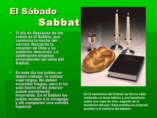 El SábadoEl Sábado
SabbatSabbat
 El día de descanso de losEl día de descanso de los
judíos es el Sabbat, quejudíos es el Sabbat, que
comienza la noche delcomienza la noche del
viernes. Recuerda laviernes. Recuerda la
creación de Dios y sucreación de Dios y su
posterior descanso. Laposterior descanso. La
celebración empiezacelebración empieza
encendiendo las velas delencendiendo las velas del
Sabbat.Sabbat.
 En este día los judíos noEn este día los judíos no
deben trabajar, ni realizardeben trabajar, ni realizar
viaje largos. No debenviaje largos. No deben
encender fuegos, pero si haencender fuegos, pero si ha
sido hecho el día anteriorsido hecho el día anterior
puede mantenersepuede mantenerse
encendido. En el Sabbat losencendido. En el Sabbat los
judíos acuden a la sinagoga,judíos acuden a la sinagoga,
y allí comparten una comiday allí comparten una comida
especial.especial.
En la ceremonia del Kidush se lleva a cabo
recitando un texto bíblico y una bendición
sobre una copa de vino, seguido de la
bendición del pan. Esta práctica se extiende
también a la mañana del sábado.
 