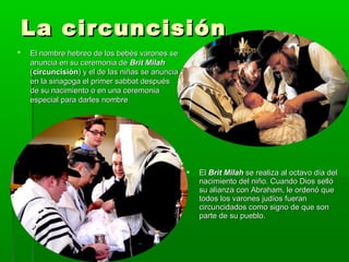 La circuncisiónLa circuncisión
 El nombre hebreo de los bebés varones seEl nombre hebreo de los bebés varones se
anuncia en su ceremonia deanuncia en su ceremonia de Brit MilahBrit Milah
((circuncisióncircuncisión) y el de las niñas se anuncia) y el de las niñas se anuncia
en la sinagoga el primer sabbat despuésen la sinagoga el primer sabbat después
de su nacimiento o en una ceremoniade su nacimiento o en una ceremonia
especial para darles nombreespecial para darles nombre
 ElEl Brit MilahBrit Milah se realiza al octavo día delse realiza al octavo día del
nacimiento del niño. Cuando Dios sellónacimiento del niño. Cuando Dios selló
su alianza con Abraham, le ordenó quesu alianza con Abraham, le ordenó que
todos los varones judíos fuerantodos los varones judíos fueran
circuncidados como signo de que soncircuncidados como signo de que son
parte de su pueblo.parte de su pueblo.
 