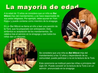 La mayoría de edadLa mayoría de edad
A la edad de 13 años se considera que un niño es Bar
Mitzvá (hijo del mandamiento), y se hace responsable de
sus actos religiosos. Por ejemplo, debe ayunar en Yom
Kippur y puede contarse como miembro de la sinagoga.
En un Bar Mitzvá se llama al niño a leer una sección de
la Torá, que ha preparado con anticipación. Esto
simboliza su aceptación de los mandamientos. Se
celebra tras el servicio en la sinagoga y casi todos los
niños dan un discurso.
Se considera que una niña es Bat Mitzvá (hija del
mandamiento) a los 12 años y dependiendo de su
comunidad, puede participar o no en la lectura de la Torá.
Esta ceremonia se instituyó para las niñas a principios del
siglo XX. Puede consistir en la lectura de la Torá o en un
sermón pronunciado en la sinagoga
 
