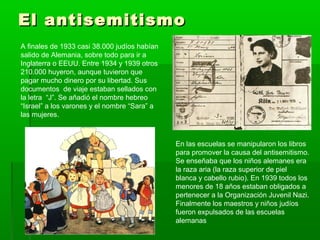 El antisemitismoEl antisemitismo
A finales de 1933 casi 38.000 judíos habían
salido de Alemania, sobre todo para ir a
Inglaterra o EEUU. Entre 1934 y 1939 otros
210.000 huyeron, aunque tuvieron que
pagar mucho dinero por su libertad. Sus
documentos de viaje estaban sellados con
la letra “J”. Se añadió el nombre hebreo
“Israel” a los varones y el nombre “Sara” a
las mujeres.
En las escuelas se manipularon los libros
para promover la causa del antisemitismo.
Se enseñaba que los niños alemanes era
la raza aria (la raza superior de piel
blanca y cabello rubio). En 1939 todos los
menores de 18 años estaban obligados a
pertenecer a la Organización Juvenil Nazi.
Finalmente los maestros y niños judíos
fueron expulsados de las escuelas
alemanas
 