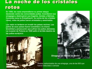 La noche de los cristalesLa noche de los cristales
rotosrotos
En 1938, los nazis emprendieron su primer ataque
declarado contra las comunidades judías. Incendiaron sus
sinagogas y destruyeron sus hogares, tiendas y fábricas.
Conocida como la Kristallnacht (la noche de los cristales
rotos), miles de judíos fueron arrestados y asesinados.
Los nazis no tardaron en invadir los países vecinos. Los
judíos de esos países fueron sometidos a la misma
brutalidad y persecución que sufrían los judíos alemanes.
La invasión de Polonia en 1939 selló el terrible destino de
los judíos europeos
Restos carbonizados de una sinagoga, una de las 600 que
fueron reducidas a cenizas
Sinagoga en llamas en Berlín
 