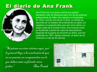 El diario de Ana FrankEl diario de Ana Frank
Ana Frank
Ana Frank era muy joven cuando sus padres
decidieron salir de Alemania para huir de las políticas
antisemíticas de Hitler. Se mudaron a Amsterdam .
En 1942, cuando Ana tenía 13 años, su familia se
escondió en un trastero de la tienda de su padre. Le
regalaron un pequeño libro que usó como diario. La
mayor parte de la familia Frank, Ana incluida murió
en Auschwitz cuando los nazis los descubrieron.
Después de la guerra se encontró su diario, que fue
publicado en 1947. Desde entonces, el diario se ha
traducido a más de 50 idiomas
“Si pienso en cómo vivimos aquí, por
lo general llego a la conclusión de que
es un paraíso en comparación con lo
que deben estar sufriendo otros
judíos” Ana Frank
 