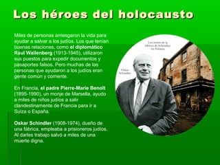 Los héroes del holocaustoLos héroes del holocausto
Miles de personas arriesgaron la vida para
ayudar a salvar a los judíos. Los que tenían
buenas relaciones, como el diplomático
Raul Wallenberg (1913-1945), utilizaron
sus puestos para expedir documentos y
pasaportes falsos. Pero muchas de las
personas que ayudaron a los judíos eran
gente común y corriente.
En Francia, el padre Pierre-Marie Benoît
(1895-1990), un monje de Marsella, ayudo
a miles de niños judíos a salir
clandestinamente de Francia para ir a
Suiza o España.
Oskar Schindler (1908-1974), dueño de
una fábrica, empleaba a prisioneros judíos.
Al darles trabajo salvó a miles de una
muerte digna.
 