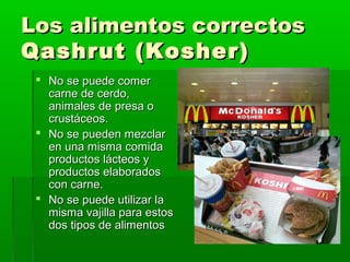 Los alimentos correctosLos alimentos correctos
Qashrut (Kosher)Qashrut (Kosher)
 No se puede comerNo se puede comer
carne de cerdo,carne de cerdo,
animales de presa oanimales de presa o
crustáceos.crustáceos.
 No se pueden mezclarNo se pueden mezclar
en una misma comidaen una misma comida
productos lácteos yproductos lácteos y
productos elaboradosproductos elaborados
con carne.con carne.
 No se puede utilizar laNo se puede utilizar la
misma vajilla para estosmisma vajilla para estos
dos tipos de alimentosdos tipos de alimentos
 