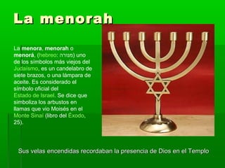 La menorahLa menorah
Sus velas encendidas recordaban la presencia de Dios en el TemploSus velas encendidas recordaban la presencia de Dios en el Templo
La menora, menorah o
menorá, (hebreo: ‫)מנורה‬ uno
de los símbolos más viejos del
Judaísmo, es un candelabro de
siete brazos, o una lámpara de
aceite. Es considerado el
símbolo oficial del
Estado de Israel. Se dice que
simboliza los arbustos en
llamas que vio Moisés en el
Monte Sinaí (libro del Éxodo,
25).
 