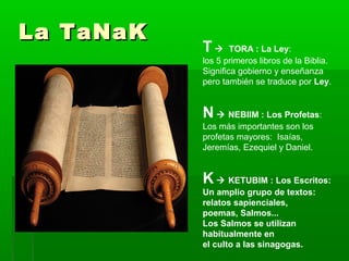 La TaNaKLa TaNaK
T  TORA : La Ley:
los 5 primeros libros de la Biblia.
Significa gobierno y enseñanza
pero también se traduce por Ley.
N  NEBIIM : Los Profetas:
Los más importantes son los
profetas mayores: Isaías,
Jeremías, Ezequiel y Daniel.
K  KETUBIM : Los Escritos:
Un amplio grupo de textos:
relatos sapienciales,
poemas, Salmos...
Los Salmos se utilizan
habitualmente en
el culto a las sinagogas.
 