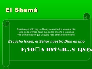 El ShemáEl Shemá
Enseña que sólo hay un Dios y se recita dos veces al día.
Esta es la primera frase que se les enseña a los niños
y la última oración que un judío reza antes de su muerte:
Escucha Israel, el Señor nuestro Dios es uno
F¡ÝOA H¥Ý¾H…S L[S£x
 