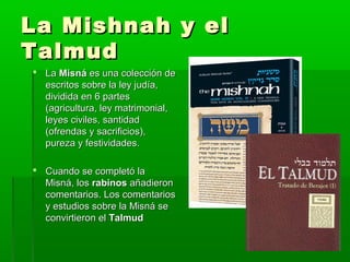 La Mishnah y elLa Mishnah y el
TalmudTalmud
 LaLa MisnáMisná es una colección dees una colección de
escritos sobre la ley judía,escritos sobre la ley judía,
dividida en 6 partesdividida en 6 partes
(agricultura, ley matrimonial,(agricultura, ley matrimonial,
leyes civiles, santidadleyes civiles, santidad
(ofrendas y sacrificios),(ofrendas y sacrificios),
pureza y festividades.pureza y festividades.
 Cuando se completó laCuando se completó la
Misná, losMisná, los rabinosrabinos añadieronañadieron
comentarios. Los comentarioscomentarios. Los comentarios
y estudios sobre la Misná sey estudios sobre la Misná se
convirtieron elconvirtieron el TalmudTalmud
 