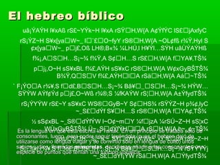 El hebreo bíblicoEl hebreo bíblico
Es la lengua en que está escrita la Tanak. En un principio se trataba sólo deEs la lengua en que está escrita la Tanak. En un principio se trataba sólo de
consonantes, luego, para poder seguir leyéndola (pues el hebreo dejó deconsonantes, luego, para poder seguir leyéndola (pues el hebreo dejó de
utilizarse como lengua vulgar y se convirtió sólo en lengua de culto) unosutilizarse como lengua vulgar y se convirtió sólo en lengua de culto) unos
sabios judíos, llamadossabios judíos, llamados masoretasmasoretas, decidieron añadir a las consonantes una, decidieron añadir a las consonantes una
especie de puntos que tenían una función vocálica.especie de puntos que tenían una función vocálica.
uâ¡ÝAÝH l¥xAß rS£~YÝk~H l¥xA rSŸH‚W{A A¢ÝfÝC lS£jAxfyC
rS¡ÝZ~H S¥x[yaW~_ l`£O~fyY rS®H‚W{A ~OL¢fß r¾Ÿ‚Hyl S
¢x[yaW~_ pj£‚Oß LH®‚B«¾ ¼LHÚ‚l H¥Ýl…SÝH uâÙÝAÝHß
f¾¡‚ASH…S¡~¾ f¾Ÿ‚A S¢H…S rS£H‚W{A fYA¥‚TŠ¾
pj¡‚O~H sS¥xBL f¾£‚AÝH sS¥xC rS®H‚W{A W¢xGyBŠTŠ¾
B¾Ÿ‚QSV f¾£‚AÝHlA rSäH‚W{A Aá~TŠ¾
` F¡ÝOA r¾¥‚S fd£‚BSH…S¡~¾ Bâ¥_SH…S¡~¾ HÝW…
SŸÝW AÝf¢Ýd pj£‚O~Wß r¾®‚S ¼fKAÝW rS¦H‚W{A A±ÝfydTŠ¾
rS¡ÝYÝW rS£~Y sS¥xC WS®GyB~Y S¢HS¾ rSŸÝZ~H p¾¢‚lyC
~_S£dÝf S¥H…S rS®H‚W{A fYA¢‚TŠ¾
½ sS¢xBL ~_S®dÝfÝW l~O¢~mY ¼fjzA ¼rSÚ~Z~H sS¦xC
WÙxGyBŠTŠ¾ Ü~_SdÝfÝHlA rSH‚W{A h~_¢~TŠ¾
s¡xUSH…S¡~¾ ~_SŸdÝfÝW W¢~_xY f£jzA rS®~Z~H
` S¡[xj r¾¥‚S fd£‚BSH…S¡~¾ Bâ¥_SH…S¡~¾ rSŸÝYÝj
~_S£dÝf¡ÝW rSäH‚W{A AÝfydTŠ¾
 