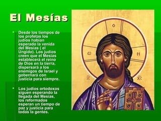 El MesíasEl Mesías
 Desde los tiempos deDesde los tiempos de
los profetas loslos profetas los
judíos habíanjudíos habían
esperado la venidaesperado la venida
del Mesías ( eldel Mesías ( el
Ungido). Los judíosUngido). Los judíos
creen que el Mesíascreen que el Mesías
establecerá el reinoestablecerá el reino
de Dios en la tierra,de Dios en la tierra,
dispersará a losdispersará a los
enemigos de Israel yenemigos de Israel y
gobernará congobernará con
justicia para siempre.justicia para siempre.
 Los judíos ortodoxosLos judíos ortodoxos
siguen esperando lasiguen esperando la
llegada del Mesías,llegada del Mesías,
los reformadoslos reformados
esperan un tiempo deesperan un tiempo de
paz y justicia parapaz y justicia para
todas la gentes.todas la gentes.
 