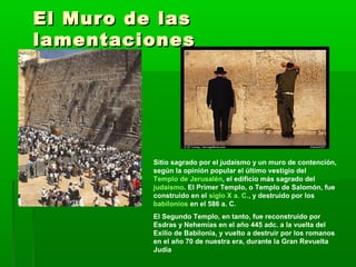 El Muro de lasEl Muro de las
lamentacioneslamentaciones
Sitio sagrado por el judaismo y un muro de contención,
según la opinión popular el último vestigio del
Templo de Jerusalén, el edificio más sagrado del
judaísmo. El Primer Templo, o Templo de Salomón, fue
construido en el siglo X a. C., y destruido por los
babilonios en el 586 a. C.
El Segundo Templo, en tanto, fue reconstruido por
Esdras y Nehemías en el año 445 adc. a la vuelta del
Exilio de Babilonia, y vuelto a destruir por los romanos
en el año 70 de nuestra era, durante la Gran Revuelta
Judía
 