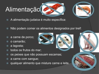 Alimentação
 A alimentação judaica é muito específica:
 Não podem comer os alimentos designados por treif:
 a carne de porco;
 o camarão;
 a lagosta;
 todos os frutos do mar;
 os peixes que não possuam escamas;
 a carne com sangue;
 qualquer alimento que misture carne e leite.
 