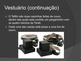 Vestuário (continuação)
 O Tefilin são duas caixinhas feitas de couro,
dentro das quais está contido um pergaminho com
os quatro trechos da Torah.
 Cada uma das caixas está presa a uma tira de
couro.
 