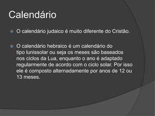 Calendário
 O calendário judaico é muito diferente do Cristão.
 O calendário hebraico é um calendário do
tipo lunissolar ou seja os meses são baseados
nos ciclos da Lua, enquanto o ano é adaptado
regularmente de acordo com o ciclo solar. Por isso
ele é composto alternadamente por anos de 12 ou
13 meses.
 
