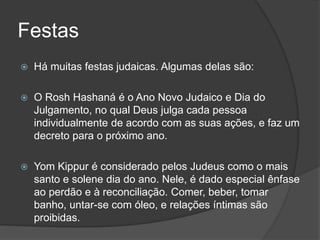 Festas
 Há muitas festas judaicas. Algumas delas são:
 O Rosh Hashaná é o Ano Novo Judaico e Dia do
Julgamento, no qual Deus julga cada pessoa
individualmente de acordo com as suas ações, e faz um
decreto para o próximo ano.
 Yom Kippur é considerado pelos Judeus como o mais
santo e solene dia do ano. Nele, é dado especial ênfase
ao perdão e à reconciliação. Comer, beber, tomar
banho, untar-se com óleo, e relações íntimas são
proibidas.
 