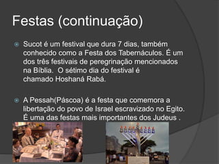 Festas (continuação)
 Sucot é um festival que dura 7 dias, também
conhecido como a Festa dos Tabernáculos. É um
dos três festivais de peregrinação mencionados
na Bíblia. O sétimo dia do festival é
chamado Hoshaná Rabá.
 A Pessah(Páscoa) é a festa que comemora a
libertação do povo de Israel escravizado no Egito.
É uma das festas mais importantes dos Judeus .
 