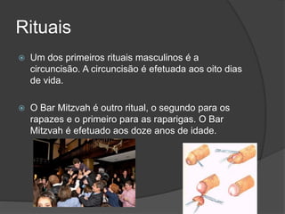 Rituais
 Um dos primeiros rituais masculinos é a
circuncisão. A circuncisão é efetuada aos oito dias
de vida.
 O Bar Mitzvah é outro ritual, o segundo para os
rapazes e o primeiro para as raparigas. O Bar
Mitzvah é efetuado aos doze anos de idade.
 