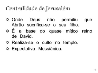 Centralidade de Jerusalém
 Onde Deus não permitiu que
Abrão sacrifica-se o seu filho.
 É a base do quase mítico reino
de David.
 Realiza-se o culto no templo.
 Expectativa Messiânica.
10
 