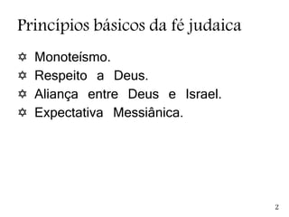 Princípios básicos da fé judaica
 Monoteísmo.
 Respeito a Deus.
 Aliança entre Deus e Israel.
 Expectativa Messiânica.
2
 