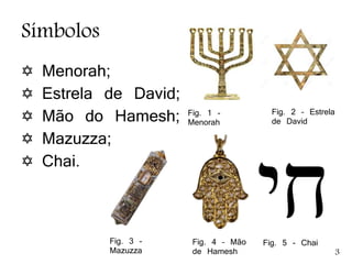 Símbolos
 Menorah;
 Estrela de David;
 Mão do Hamesh;
 Mazuzza;
 Chai.
Fig. 1 -
Menorah
Fig. 2 – Estrela
de David
Fig. 3 -
Mazuzza
Fig. 4 – Mão
de Hamesh
Fig. 5 - Chai
3
 