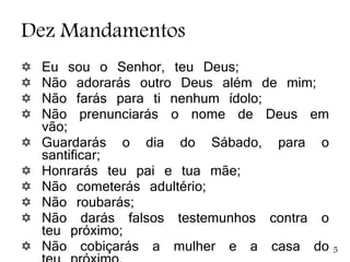 Dez Mandamentos
 Eu sou o Senhor, teu Deus;
 Não adorarás outro Deus além de mim;
 Não farás para ti nenhum ídolo;
 Não prenunciarás o nome de Deus em
vão;
 Guardarás o dia do Sábado, para o
santificar;
 Honrarás teu pai e tua mãe;
 Não cometerás adultério;
 Não roubarás;
 Não darás falsos testemunhos contra o
teu próximo;
 Não cobiçarás a mulher e a casa do 5
 
