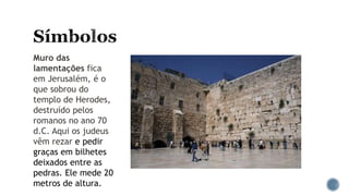 Muro das
lamentações fica
em Jerusalém, é o
que sobrou do
templo de Herodes,
destruído pelos
romanos no ano 70
d.C. Aqui os judeus
vêm rezar e pedir
graças em bilhetes
deixados entre as
pedras. Ele mede 20
metros de altura.
 