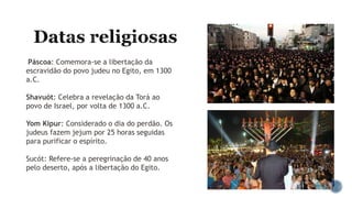 Páscoa: Comemora-se a libertação da
escravidão do povo judeu no Egito, em 1300
a.C.
Shavuót: Celebra a revelação da Torá ao
povo de Israel, por volta de 1300 a.C.
Yom Kipur: Considerado o dia do perdão. Os
judeus fazem jejum por 25 horas seguidas
para purificar o espírito.
Sucót: Refere-se a peregrinação de 40 anos
pelo deserto, após a libertação do Egito.
 