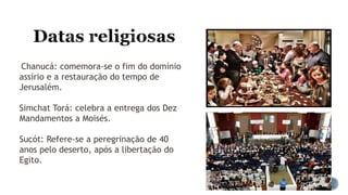 Chanucá: comemora-se o fim do domínio
assírio e a restauração do tempo de
Jerusalém.
Simchat Torá: celebra a entrega dos Dez
Mandamentos a Moisés.
Sucót: Refere-se a peregrinação de 40
anos pelo deserto, após a libertação do
Egito.
 